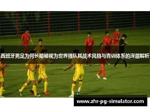 西班牙男足为何长期被视为世界强队其战术风格与青训体系的深层解析
