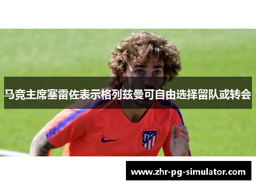 马竞主席塞雷佐表示格列兹曼可自由选择留队或转会 马竞主席塞雷佐表示格列兹曼可自由选择留队或转会