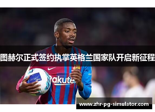 图赫尔正式签约执掌英格兰国家队开启新征程