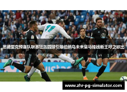 恩德里克预备队联赛狂轰四球引爆伯纳乌未来皇马锋线新王呼之欲出