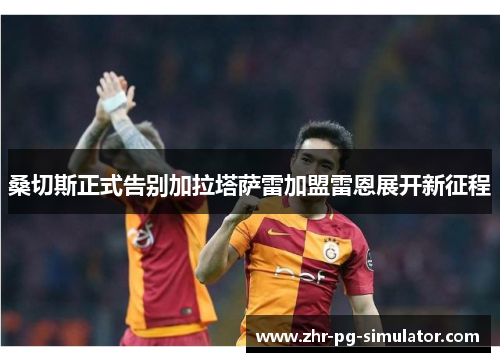 桑切斯正式告别加拉塔萨雷加盟雷恩展开新征程 桑切斯正式告别加拉塔萨雷加盟雷恩展开新征程