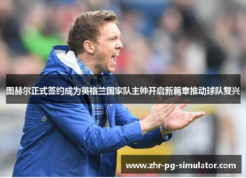 图赫尔正式签约成为英格兰国家队主帅开启新篇章推动球队复兴