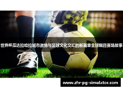 世界杯瓜达拉哈拉城市激情与足球文化交汇的新篇章全球瞩目赛场故事
